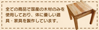 全ての商品で国産の木材のみを使用しており、体に優しい遊具・家具を製作しています。